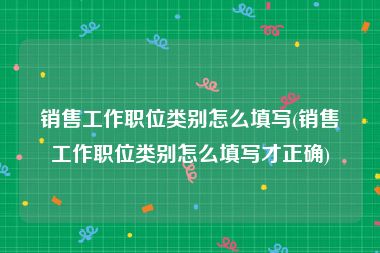 销售工作职位类别怎么填写(销售工作职位类别怎么填写才正确)