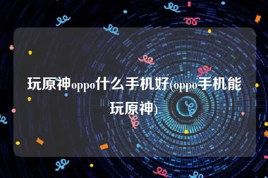 玩原神oppo什么手机好(oppo手机能玩原神)