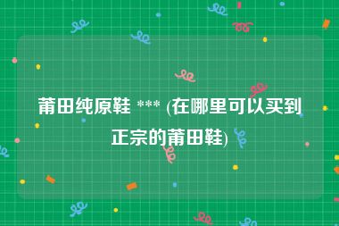 莆田纯原鞋 *** (在哪里可以买到正宗的莆田鞋)