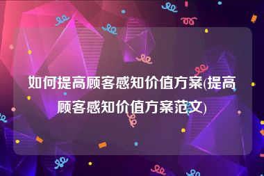 如何提高顾客感知价值方案(提高顾客感知价值方案范文)