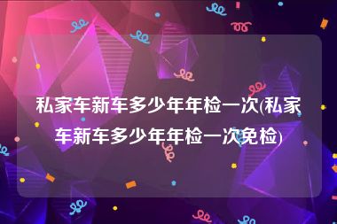 私家车新车多少年年检一次(私家车新车多少年年检一次免检)