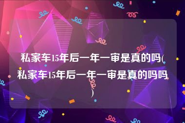 私家车15年后一年一审是真的吗(私家车15年后一年一审是真的吗吗)