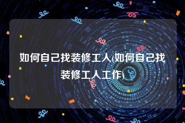 如何自己找装修工人(如何自己找装修工人工作)