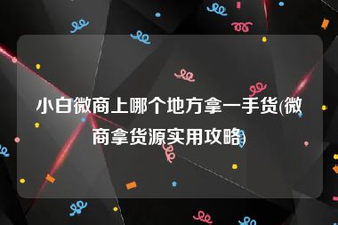 小白微商上哪个地方拿一手货(微商拿货源实用攻略)