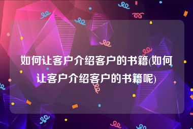 如何让客户介绍客户的书籍(如何让客户介绍客户的书籍呢)