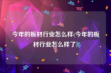 今年的板材行业怎么样(今年的板材行业怎么样了)