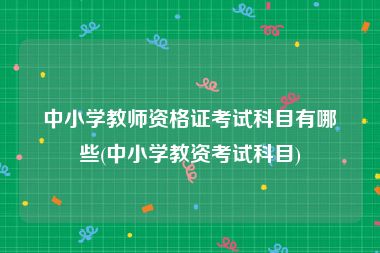 中小学教师资格证考试科目有哪些(中小学教资考试科目)