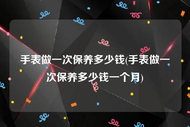 手表做一次保养多少钱(手表做一次保养多少钱一个月)