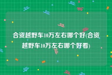 合资越野车10万左右哪个好(合资越野车10万左右哪个好看)