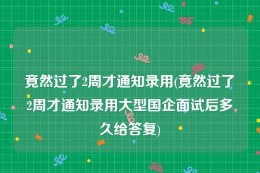 竟然过了2周才通知录用(竟然过了2周才通知录用大型国企面试后多久给答复)