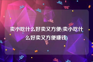 卖小吃什么好卖又方便(卖小吃什么好卖又方便赚钱)