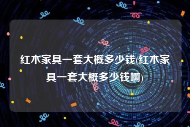 红木家具一套大概多少钱(红木家具一套大概多少钱啊)