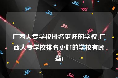 广西大专学校排名更好的学校(广西大专学校排名更好的学校有哪些)