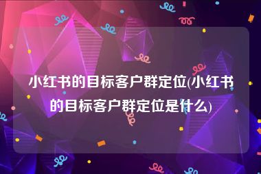 小红书的目标客户群定位(小红书的目标客户群定位是什么)