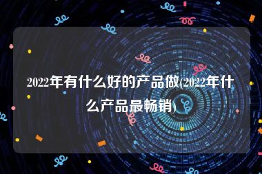 2022年有什么好的产品做(2022年什么产品最畅销)