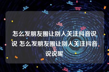 怎么发朋友圈让别人关注抖音说说 怎么发朋友圈让别人关注抖音说说呢