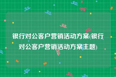 银行对公客户营销活动方案(银行对公客户营销活动方案主题)