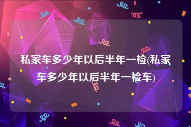 私家车多少年以后半年一检(私家车多少年以后半年一检车)