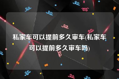 私家车可以提前多久审车(私家车可以提前多久审车吗)