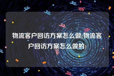 物流客户回访方案怎么做(物流客户回访方案怎么做的)