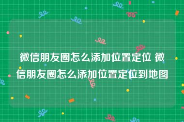 微信朋友圈怎么添加位置定位 微信朋友圈怎么添加位置定位到地图