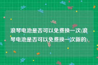 浪琴电池是否可以免费换一次(浪琴电池是否可以免费换一次新的)