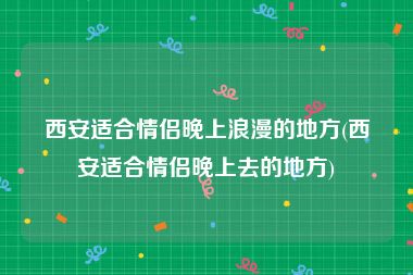 西安适合情侣晚上浪漫的地方(西安适合情侣晚上去的地方)