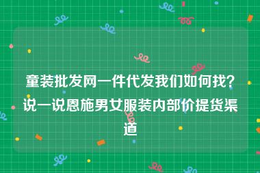 童装批发网一件代发我们如何找？说一说恩施男女服装内部价提货渠道