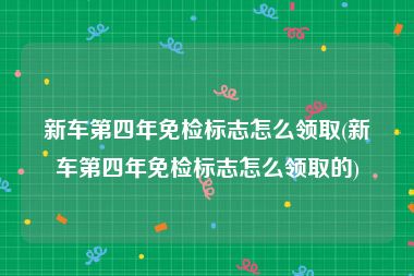 新车第四年免检标志怎么领取(新车第四年免检标志怎么领取的)