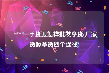  *** 一手货源怎样批发拿货(厂家货源拿货四个途径)