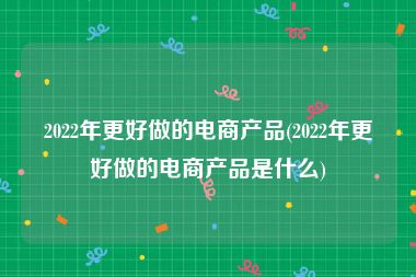 2022年更好做的电商产品(2022年更好做的电商产品是什么)