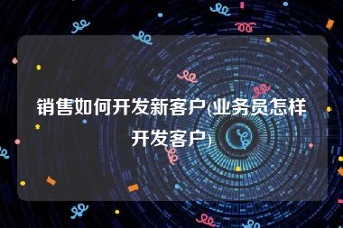 销售如何开发新客户(业务员怎样开发客户)