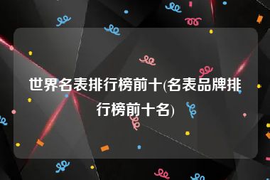 世界名表排行榜前十(名表品牌排行榜前十名)