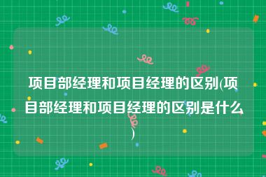 项目部经理和项目经理的区别(项目部经理和项目经理的区别是什么)