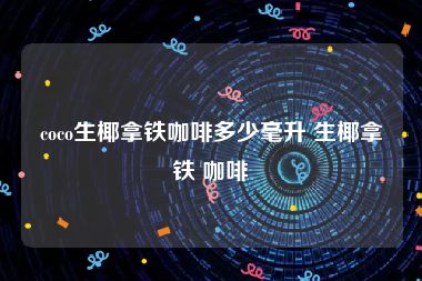 coco生椰拿铁咖啡多少毫升 生椰拿铁 咖啡