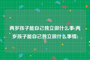 两岁孩子能自己独立做什么事(两岁孩子能自己独立做什么事情)