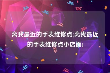 离我最近的手表维修点(离我最近的手表维修点小店面)