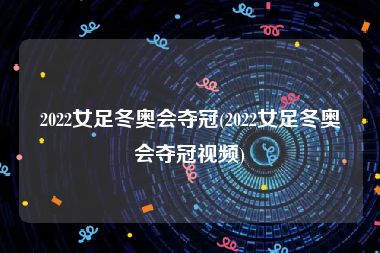 2022女足冬奥会夺冠(2022女足冬奥会夺冠视频)