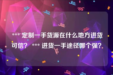  *** 定制一手货源在什么地方进货可信？ *** 进货一手途径哪个强？