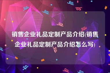 销售企业礼品定制产品介绍(销售企业礼品定制产品介绍怎么写)