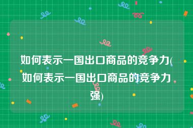 如何表示一国出口商品的竞争力(如何表示一国出口商品的竞争力强)