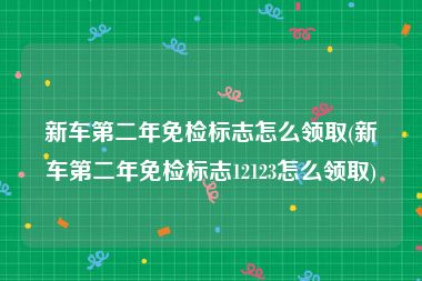 新车第二年免检标志怎么领取(新车第二年免检标志12123怎么领取)