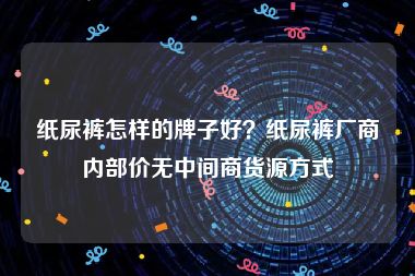 纸尿裤怎样的牌子好？纸尿裤厂商内部价无中间商货源方式