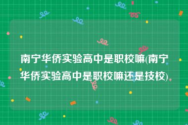 南宁华侨实验高中是职校嘛(南宁华侨实验高中是职校嘛还是技校)