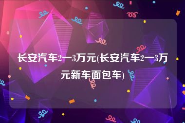 长安汽车2一3万元(长安汽车2一3万元新车面包车)