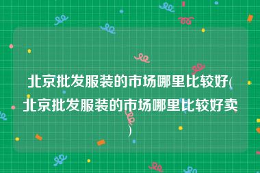 北京批发服装的市场哪里比较好(北京批发服装的市场哪里比较好卖)