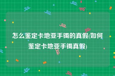 怎么鉴定卡地亚手镯的真假(如何鉴定卡地亚手镯真假)