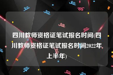 四川教师资格证笔试报名时间(四川教师资格证笔试报名时间2022年上半年)