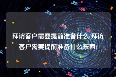 拜访客户需要提前准备什么(拜访客户需要提前准备什么东西)