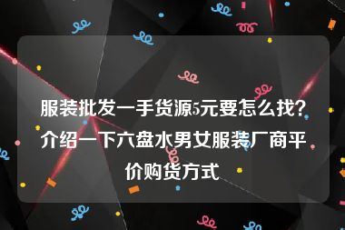 服装批发一手货源5元要怎么找？介绍一下六盘水男女服装厂商平价购货方式